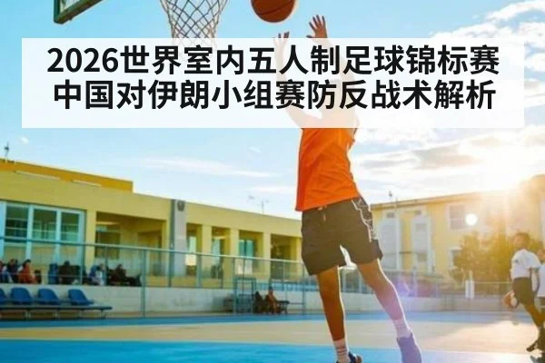 2026世界室内五人制足球锦标赛中国对伊朗小组赛防反战术解析