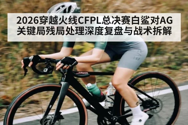 2026穿越火线CFPL总决赛白鲨对AG关键局残局处理深度复盘与战术拆解