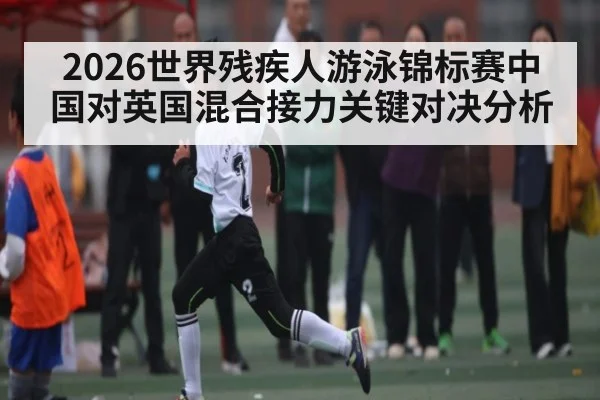 2026世界残疾人游泳锦标赛中国对英国混合接力关键对决分析